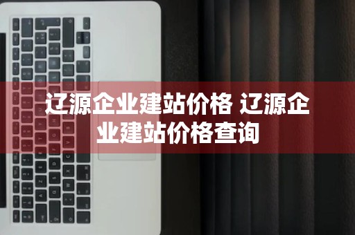 辽源企业建站价格 辽源企业建站价格查询