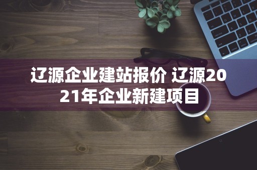 辽源企业建站报价 辽源2021年企业新建项目