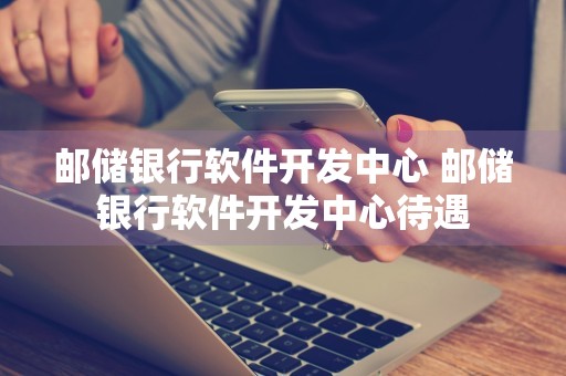 邮储银行软件开发中心 邮储银行软件开发中心待遇