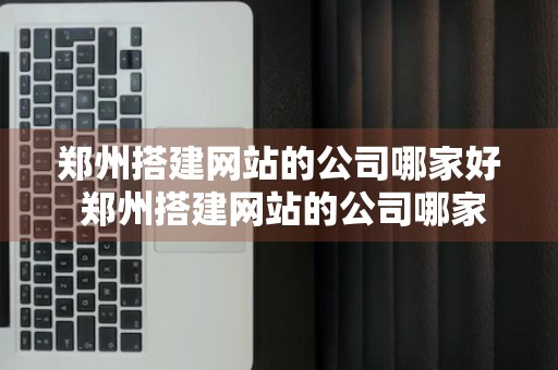 郑州搭建网站的公司哪家好 郑州搭建网站的公司哪家好一点