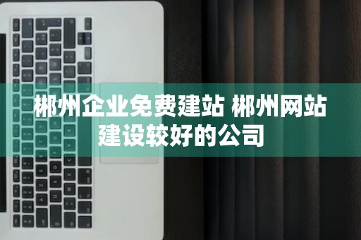 郴州企业免费建站 郴州网站建设较好的公司