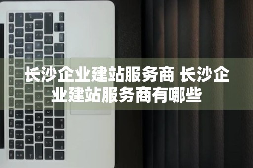 长沙企业建站服务商 长沙企业建站服务商有哪些