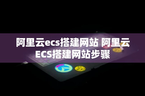 阿里云ecs搭建网站 阿里云ECS搭建网站步骤