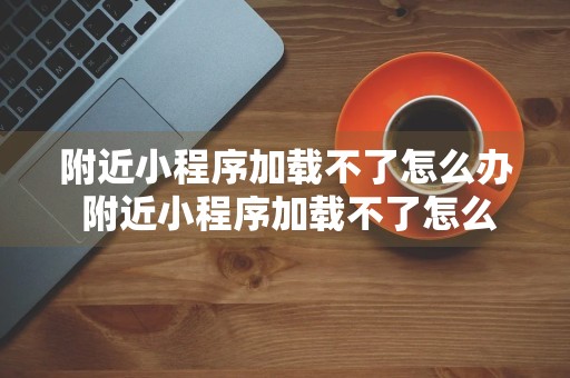 附近小程序加载不了怎么办 附近小程序加载不了怎么办呢