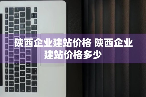 陕西企业建站价格 陕西企业建站价格多少