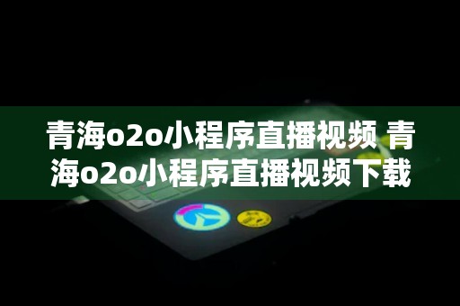 青海o2o小程序直播视频 青海o2o小程序直播视频下载