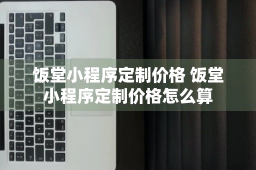 饭堂小程序定制价格 饭堂小程序定制价格怎么算