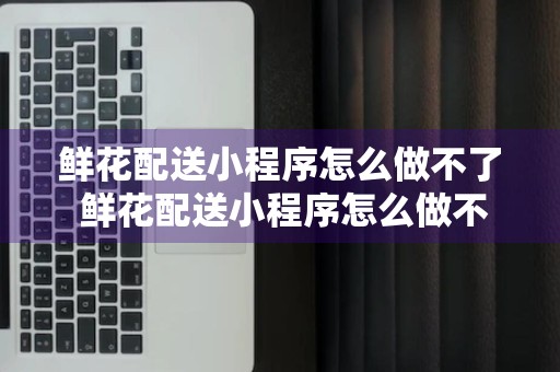 鲜花配送小程序怎么做不了 鲜花配送小程序怎么做不了视频