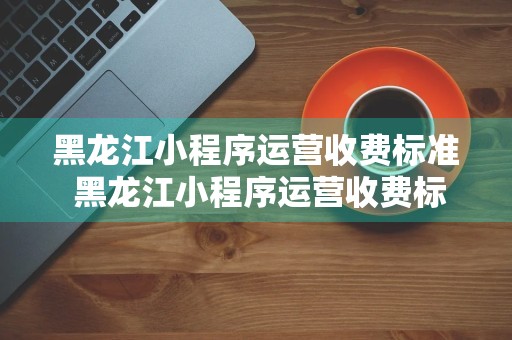 黑龙江小程序运营收费标准 黑龙江小程序运营收费标准是多少