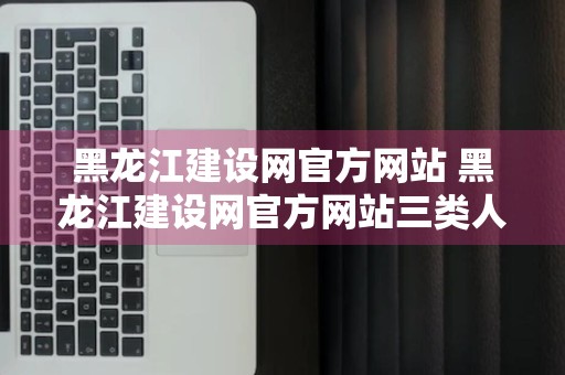 黑龙江建设网官方网站 黑龙江建设网官方网站三类人员