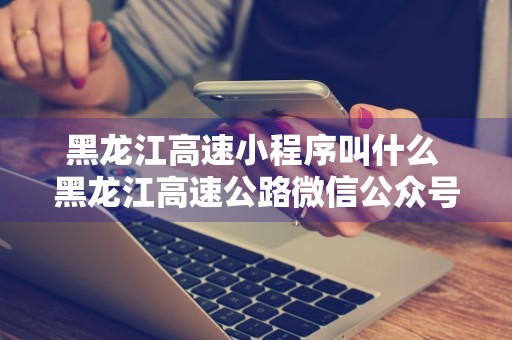 黑龙江高速小程序叫什么 黑龙江高速公路微信公众号