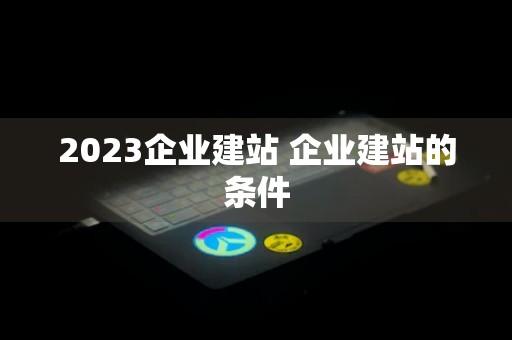 2023企业建站 企业建站的条件