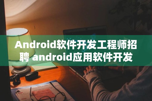 Android软件开发工程师招聘 android应用软件开发工程师招聘