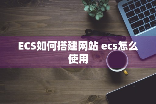 ECS如何搭建网站 ecs怎么使用