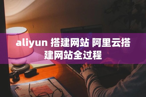 aliyun 搭建网站 阿里云搭建网站全过程