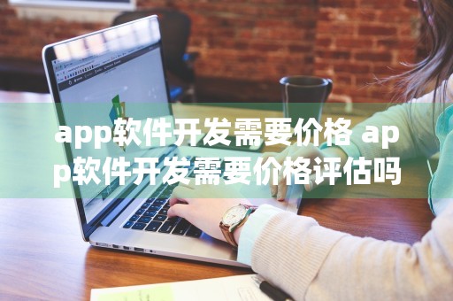 app软件开发需要价格 app软件开发需要价格评估吗