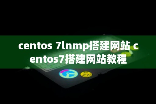 centos 7lnmp搭建网站 centos7搭建网站教程