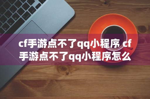 cf手游点不了qq小程序 cf手游点不了qq小程序怎么办