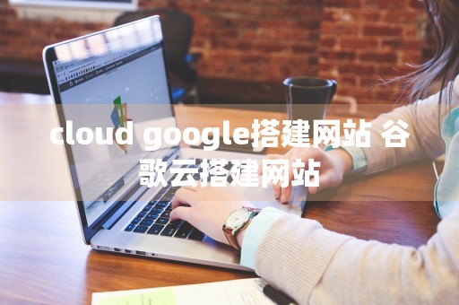 cloud google搭建网站 谷歌云搭建网站