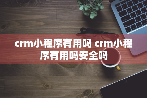 crm小程序有用吗 crm小程序有用吗安全吗