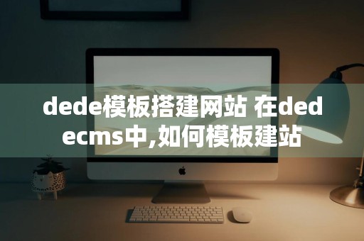 dede模板搭建网站 在dedecms中,如何模板建站