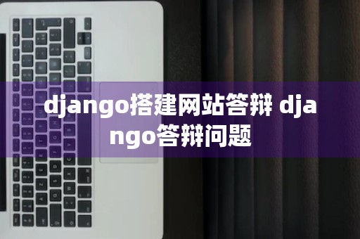 django搭建网站答辩 django答辩问题