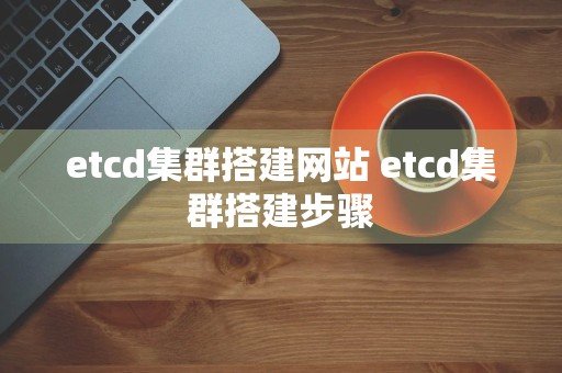 etcd集群搭建网站 etcd集群搭建步骤