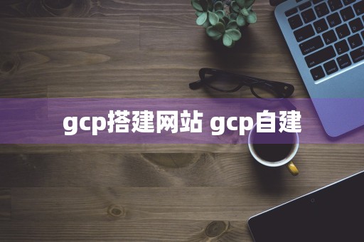 gcp搭建网站 gcp自建