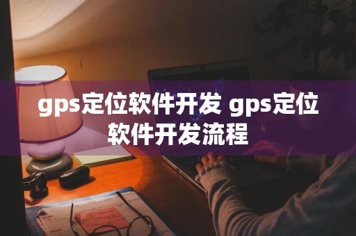 gps定位软件开发 gps定位软件开发流程