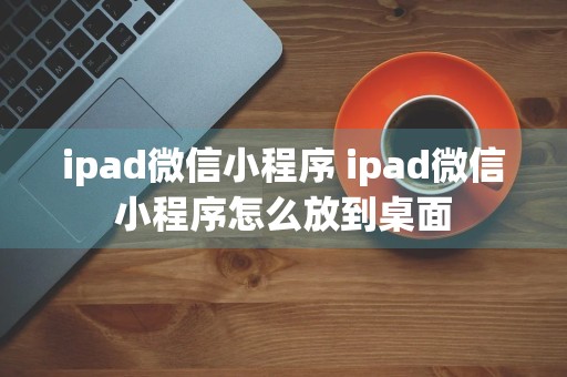 ipad微信小程序 ipad微信小程序怎么放到桌面