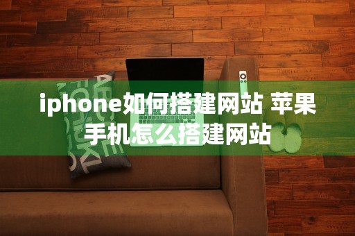 iphone如何搭建网站 苹果手机怎么搭建网站