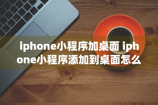 iphone小程序加桌面 iphone小程序添加到桌面怎么设置