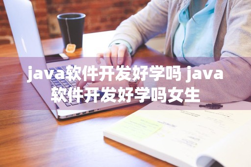 java软件开发好学吗 java软件开发好学吗女生