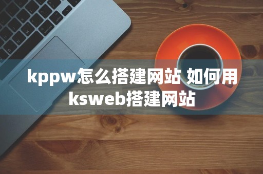 kppw怎么搭建网站 如何用ksweb搭建网站