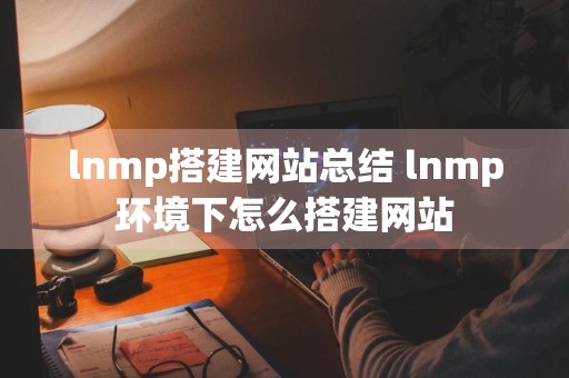 lnmp搭建网站总结 lnmp环境下怎么搭建网站