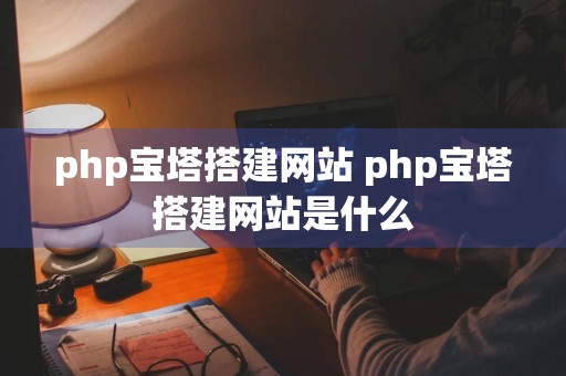 php宝塔搭建网站 php宝塔搭建网站是什么