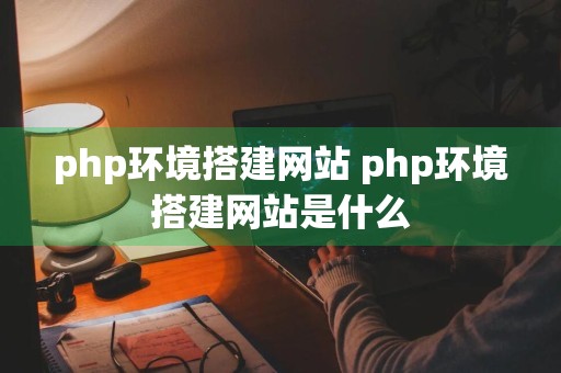 php环境搭建网站 php环境搭建网站是什么