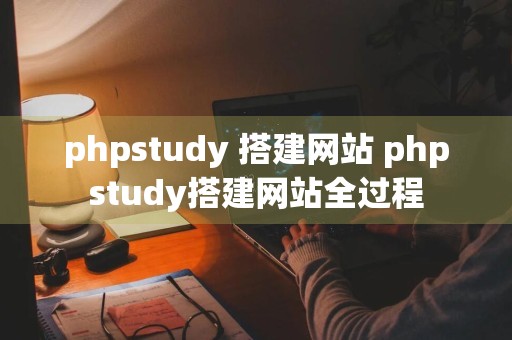 phpstudy 搭建网站 phpstudy搭建网站全过程