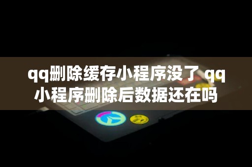 qq删除缓存小程序没了 qq小程序删除后数据还在吗