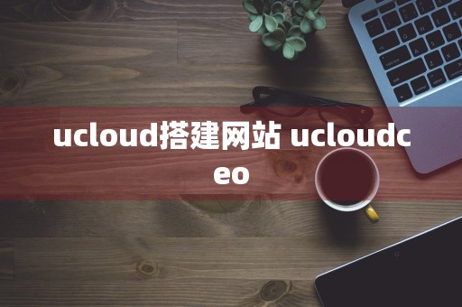 ucloud搭建网站 ucloudceo