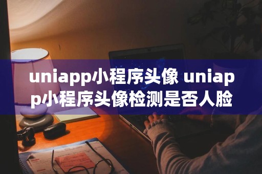 uniapp小程序头像 uniapp小程序头像检测是否人脸