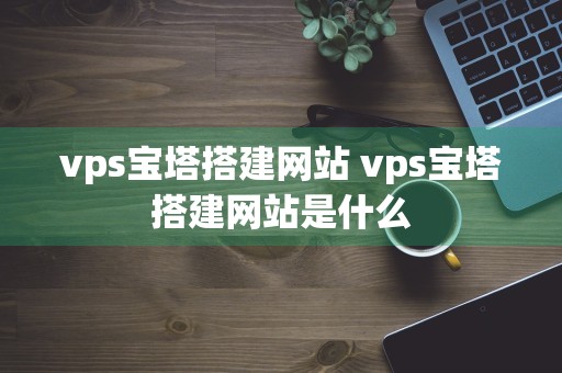 vps宝塔搭建网站 vps宝塔搭建网站是什么