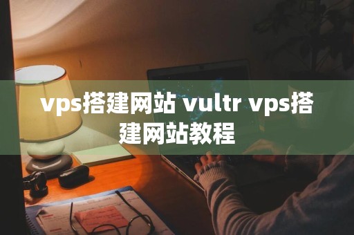 vps搭建网站 vultr vps搭建网站教程