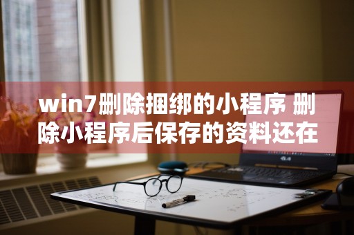 win7删除捆绑的小程序 删除小程序后保存的资料还在吗