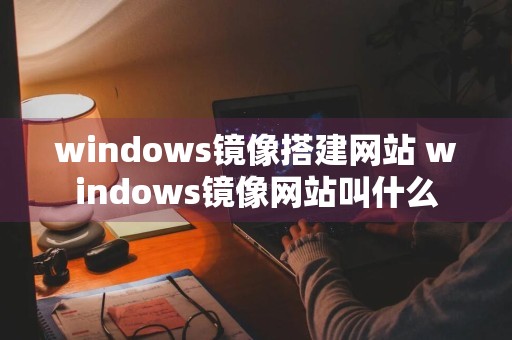 windows镜像搭建网站 windows镜像网站叫什么