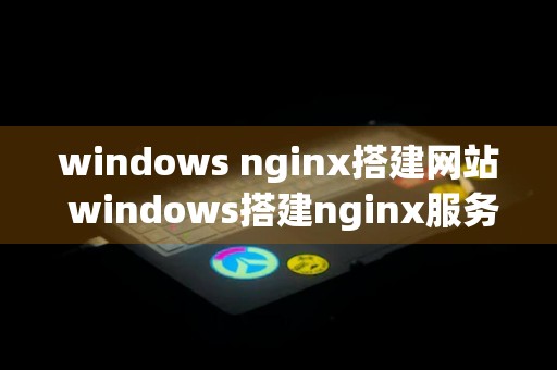 windows nginx搭建网站 windows搭建nginx服务器